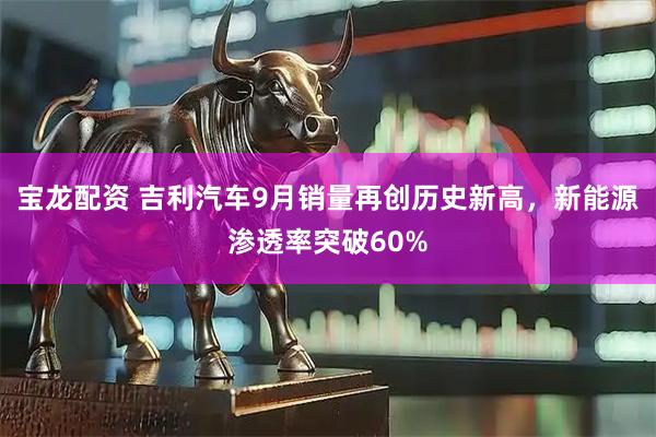 宝龙配资 吉利汽车9月销量再创历史新高，新能源渗透率突破60%