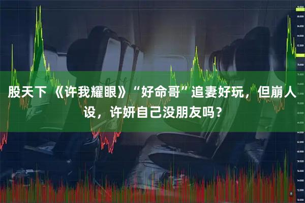 股天下 《许我耀眼》“好命哥”追妻好玩，但崩人设，许妍自己没朋友吗？