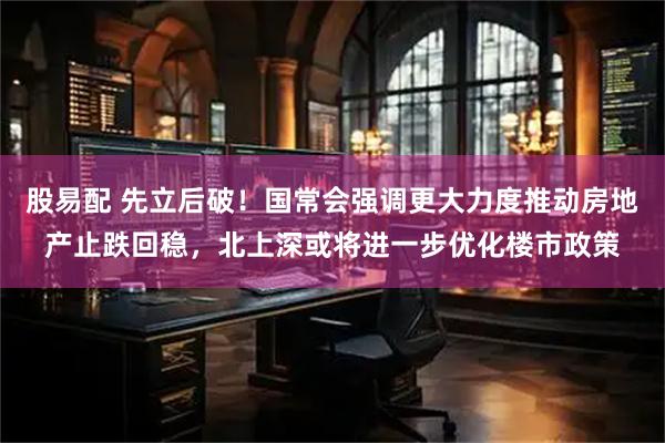 股易配 先立后破！国常会强调更大力度推动房地产止跌回稳，北上深或将进一步优化楼市政策