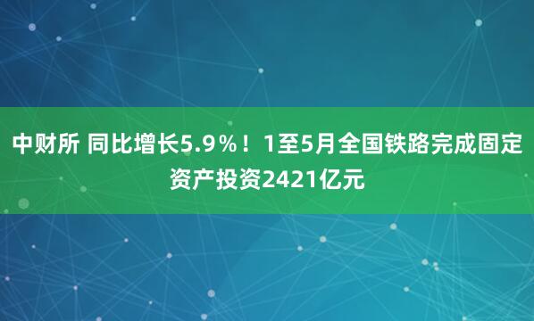 中财所 同比增长5.9％！1至5月全国铁路完成固定资产投资2421亿元