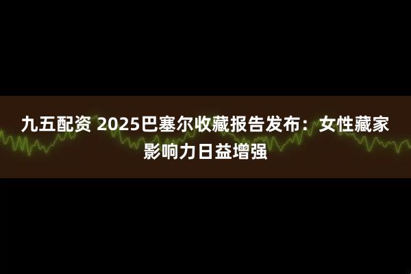 九五配资 2025巴塞尔收藏报告发布：女性藏家影响力日益增强
