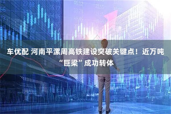 车优配 河南平漯周高铁建设突破关键点！近万吨“巨梁”成功转体