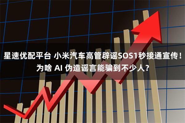 星速优配平台 小米汽车高管辟谣SOS1秒接通宣传！为啥 AI 伪造谣言能骗到不少人？
