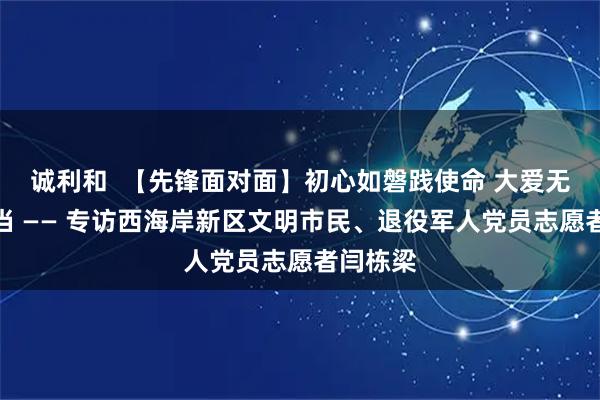 诚利和  【先锋面对面】初心如磐践使命 大爱无言显担当 —— 专访西海岸新区文明市民、退役军人党员志愿者闫栋梁