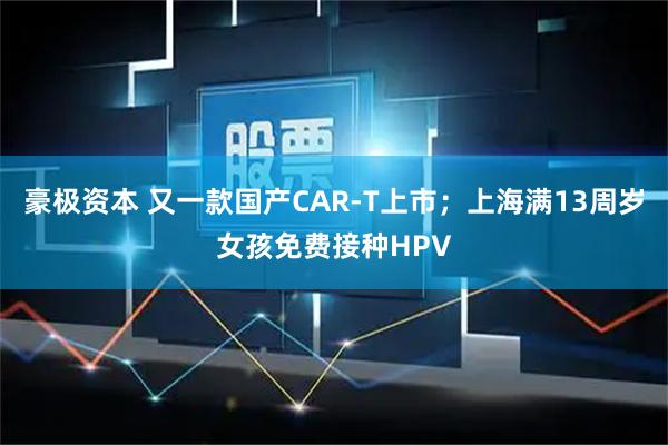 豪极资本 又一款国产CAR-T上市；上海满13周岁女孩免费接种HPV