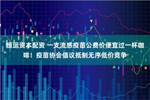 恒运资本配资 一支流感疫苗公费价便宜过一杯咖啡！疫苗协会倡议抵制无序低价竞争