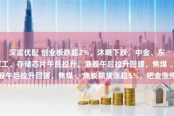 深富优配 创业板跌超2%，沐曦下跌，中金、东兴、信达证券大涨，军工、存储芯片午后拉升，港股午后拉升回暖，焦煤 、焦炭期货涨超5%，钯金涨停