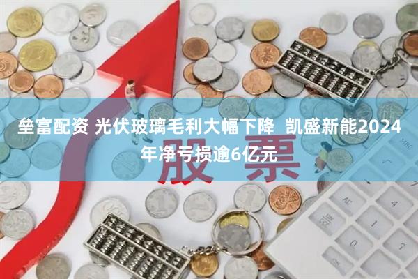 垒富配资 光伏玻璃毛利大幅下降  凯盛新能2024年净亏损逾6亿元