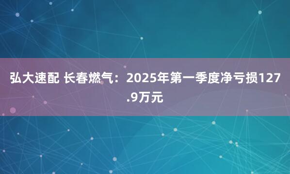 弘大速配 长春燃气：2025年第一季度净亏损127.9万元