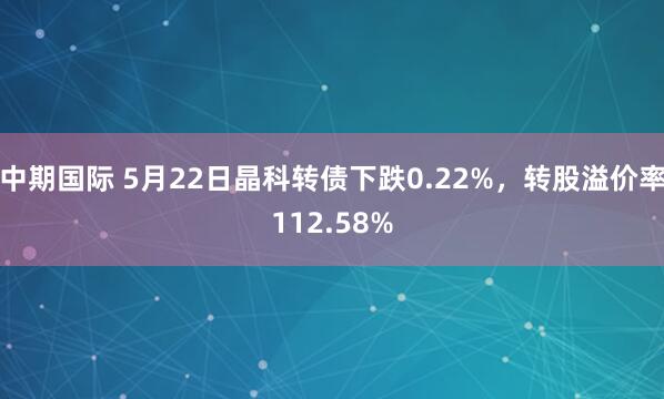 中期国际 5月22日晶科转债下跌0.22%，转股溢价率112.58%