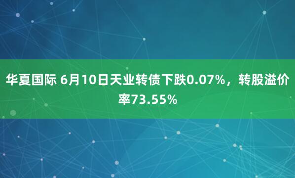 华夏国际 6月10日天业转债下跌0.07%，转股溢价率73.55%