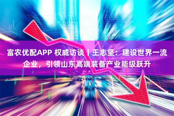 富农优配APP 权威访谈丨王志坚：建设世界一流企业，引领山东高端装备产业能级跃升