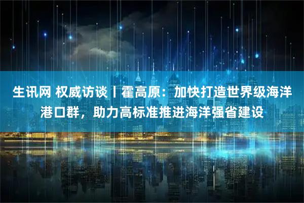 生讯网 权威访谈丨霍高原：加快打造世界级海洋港口群，助力高标准推进海洋强省建设