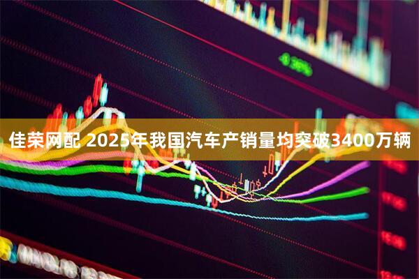 佳荣网配 2025年我国汽车产销量均突破3400万辆