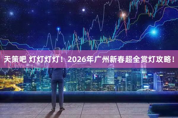 天策吧 灯灯灯灯！2026年广州新春超全赏灯攻略！