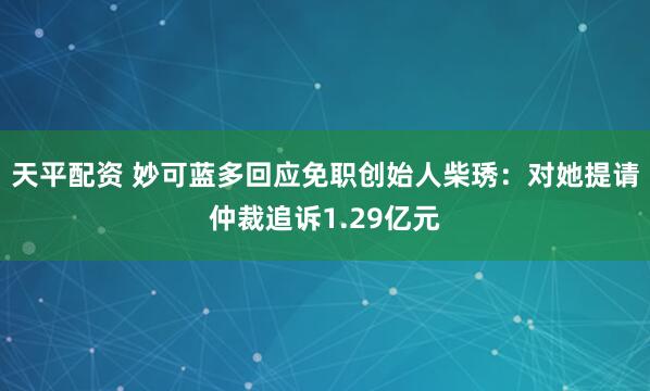 天平配资 妙可蓝多回应免职创始人柴琇：对她提请仲裁追诉1.29亿元