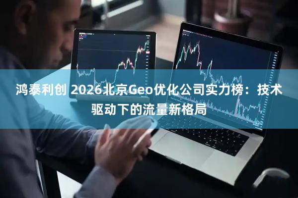 鸿泰利创 2026北京Geo优化公司实力榜：技术驱动下的流量新格局